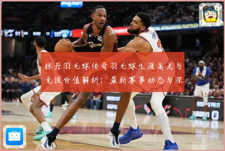 林丹羽毛球传奇羽毛球生涯高光与竞技价值解析：最新赛事动态与深度分析