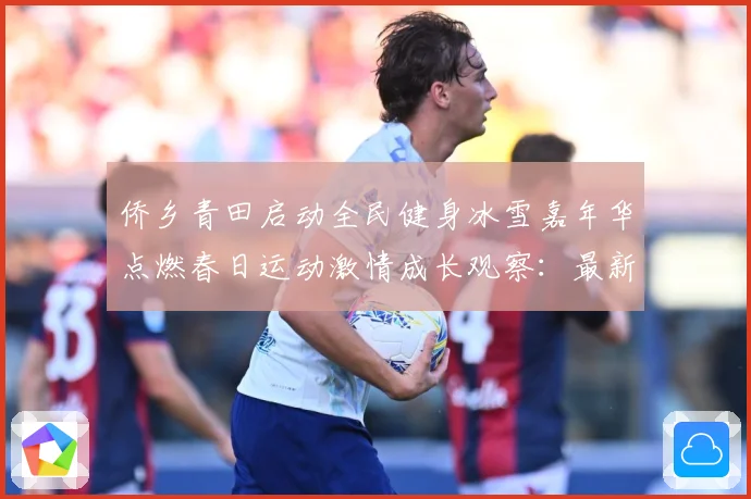 侨乡青田启动全民健身冰雪嘉年华点燃春日运动激情成长观察：最新赛事动态与深度分析