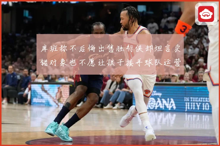 库班称不后悔出售独行侠却坦言卖错对象也不愿让孩子接手球队运营赛场复盘：最新赛事动态与深度分析