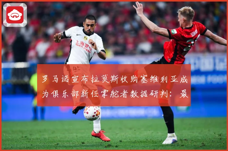 罗马诺宣布拉莫斯收购塞维利亚成为俱乐部新任掌舵者数据研判：最新赛事动态与深度分析