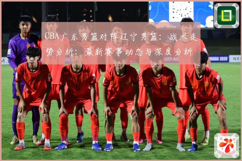 CBA广东男篮对阵辽宁男篮：战术走势分析：最新赛事动态与深度分析