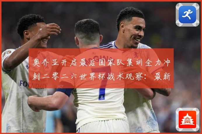 奥乔亚开启最后国家队集训全力冲刺二零二六世界杯战术观察：最新赛事动态与深度分析