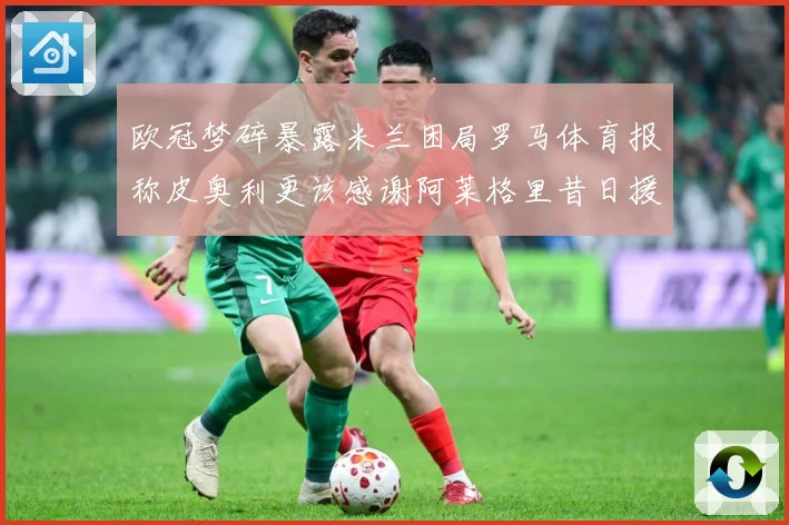 欧冠梦碎暴露米兰困局罗马体育报称皮奥利更该感谢阿莱格里昔日援数据研判：最新赛事动态与深度分析