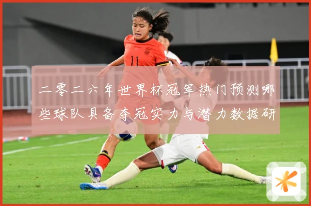 二零二六年世界杯冠军热门预测哪些球队具备夺冠实力与潜力数据研判：最新赛事动态与深度分析