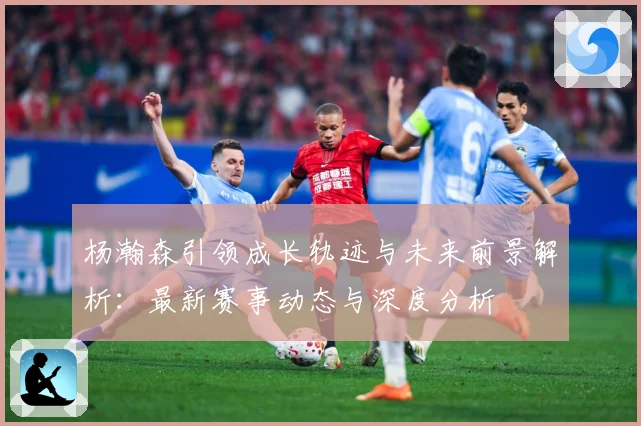 杨瀚森引领成长轨迹与未来前景解析：最新赛事动态与深度分析