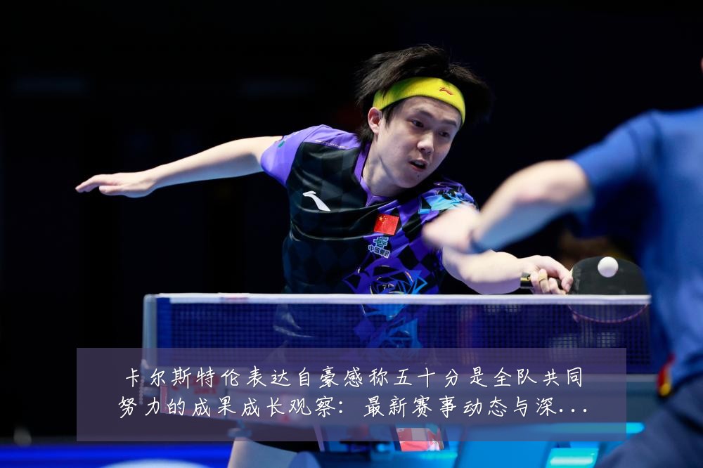 卡尔斯特伦表达自豪感称五十分是全队共同努力的成果成长观察：最新赛事动态与深度分析