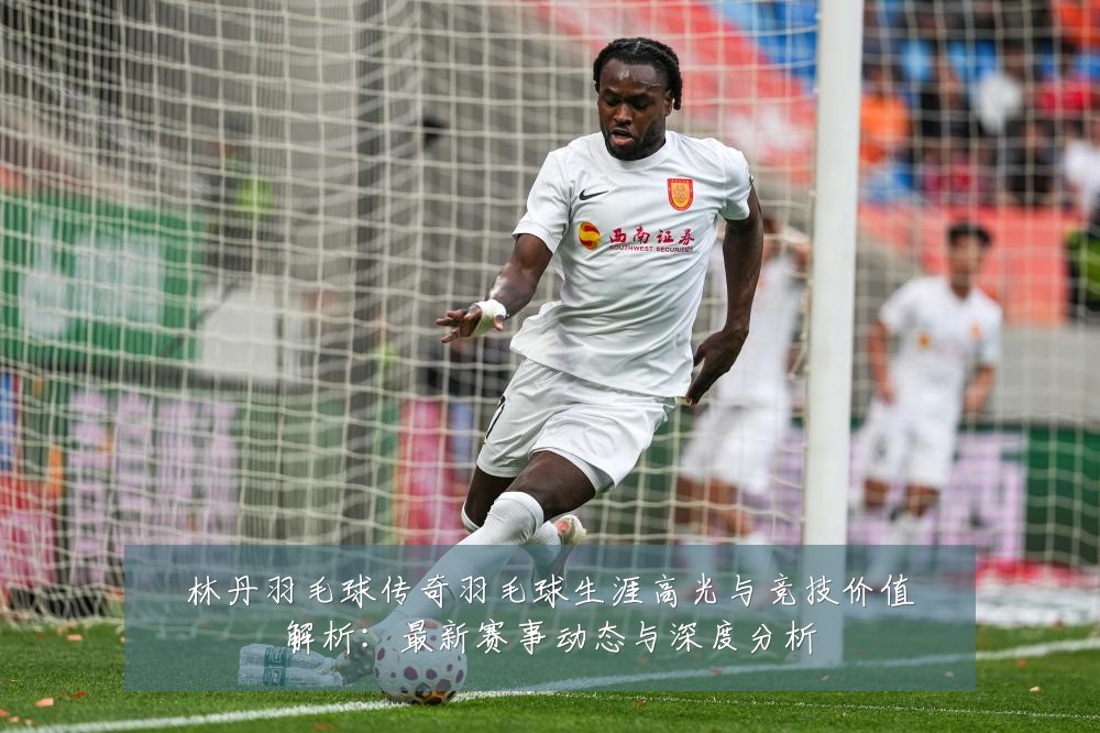 林丹羽毛球传奇羽毛球生涯高光与竞技价值解析:最新赛事动态与深度分析