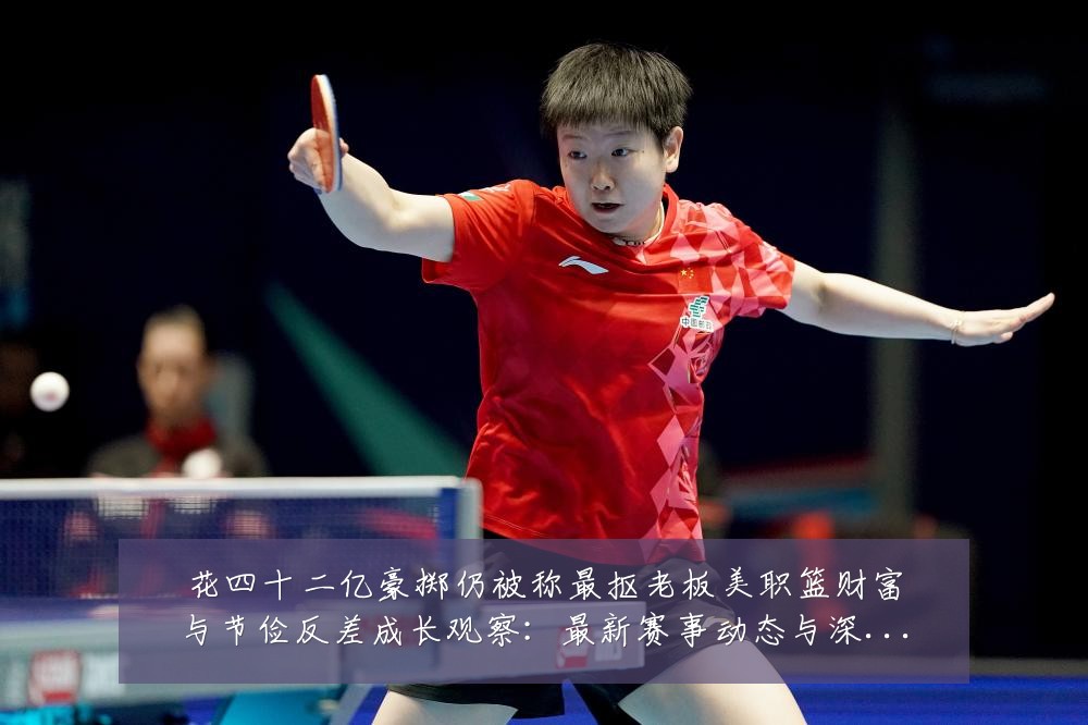 花四十二亿豪掷仍被称最抠老板美职篮财富与节俭反差成长观察:最新赛事动态与深度分析