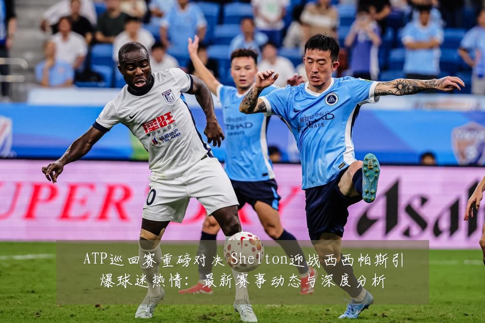 ATP巡回赛重磅对决 Shelton迎战西西帕斯引爆球迷热情:最新赛事动态与深度分析