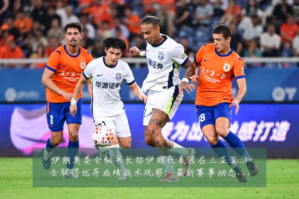 伊朗奥委会秘书长称伊朗代表团在三亚亚沙会取得优异成绩战术观察:最新赛事动态与深度分析