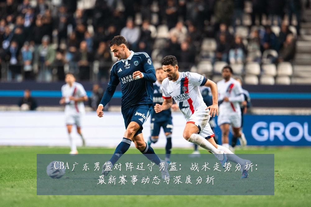 CBA广东男篮对阵辽宁男篮:战术走势分析:最新赛事动态与深度分析
