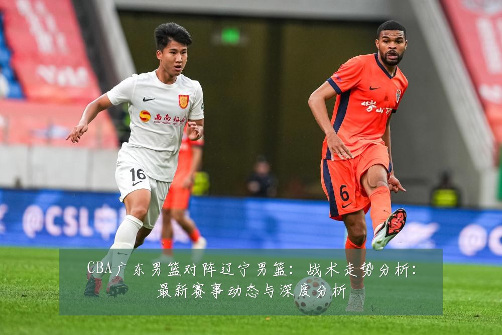 CBA广东男篮对阵辽宁男篮:战术走势分析:最新赛事动态与深度分析